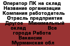 Оператор ПК на склад › Название организации ­ Компания-работодатель › Отрасль предприятия ­ Другое › Минимальный оклад ­ 28 000 - Все города Работа » Вакансии   . Мурманская обл.,Оленегорск г.